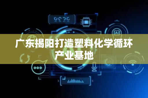 广东揭阳打造塑料化学循环产业基地