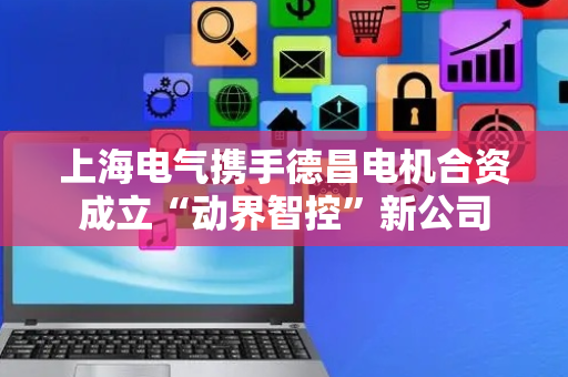上海电气携手德昌电机合资成立“动界智控”新公司