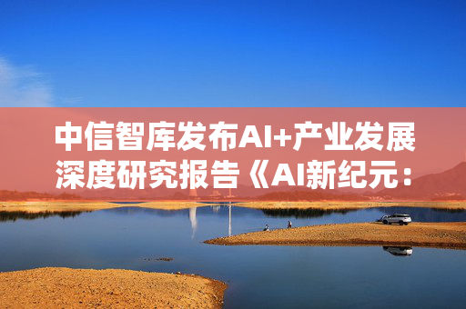中信智库发布AI+产业发展深度研究报告《AI新纪元：砥砺开疆・智火燎原》