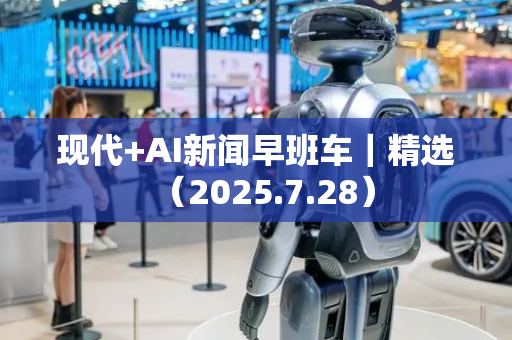 现代+AI新闻早班车｜精选（2025.7.28）