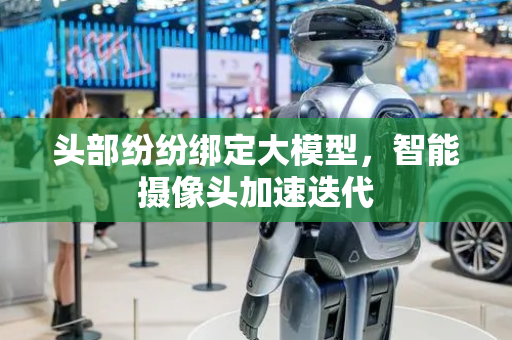 头部纷纷绑定大模型，智能摄像头加速迭代