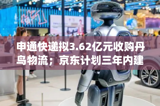 申通快递拟3.62亿元收购丹鸟物流；京东计划三年内建设1万家七鲜小厨 | 一周未来商业