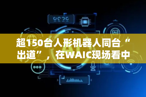 超150台人形机器人同台“出道”，在WAIC现场看中国AI应用“引潮”世界