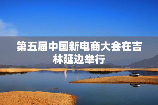 第五届中国新电商大会在吉林延边举行