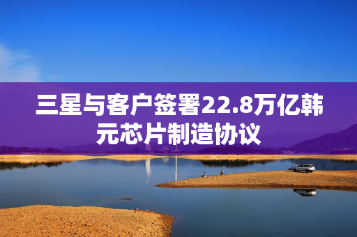 三星与客户签署22.8万亿韩元芯片制造协议