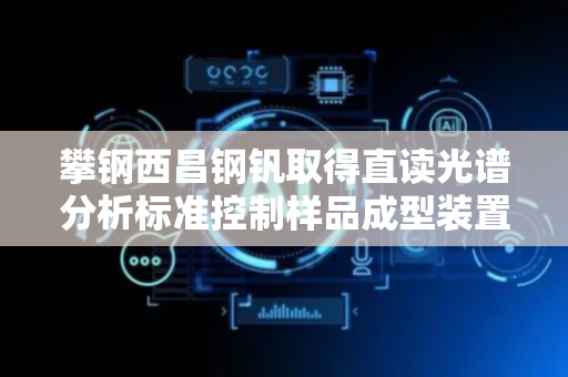 攀钢西昌钢钒取得直读光谱分析标准控制样品成型装置专利，能在炉温较低时使钢铁水快速冷却成型