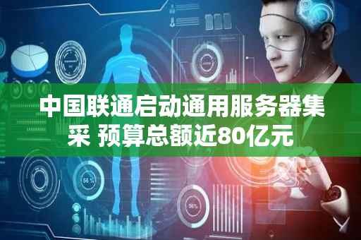 中国联通启动通用服务器集采 预算总额近80亿元