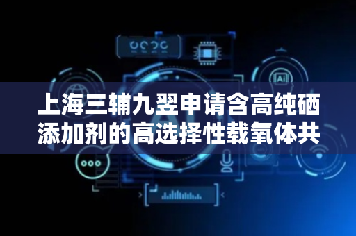 上海三辅九翌申请含高纯硒添加剂的高选择性载氧体共沉淀反应装置与方法专利，有效保证共沉淀反应效果和高选择性载氧体质量