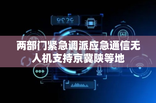 两部门紧急调派应急通信无人机支持京冀陕等地