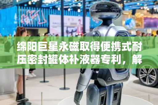 绵阳巨星永磁取得便携式耐压密封罐体补液器专利，解决补液过程中罐体内压强上升导致补液难以持续的问题
