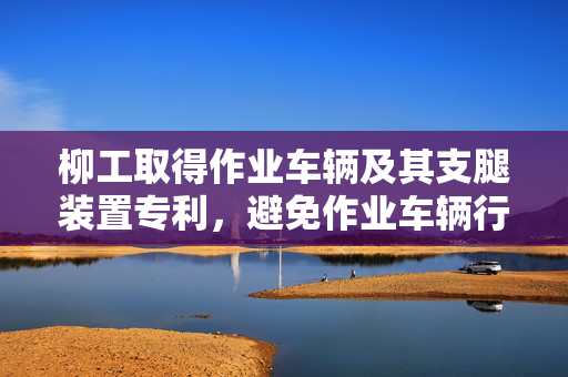 柳工取得作业车辆及其支腿装置专利，避免作业车辆行走时脚掌与支腿直接刚性碰撞