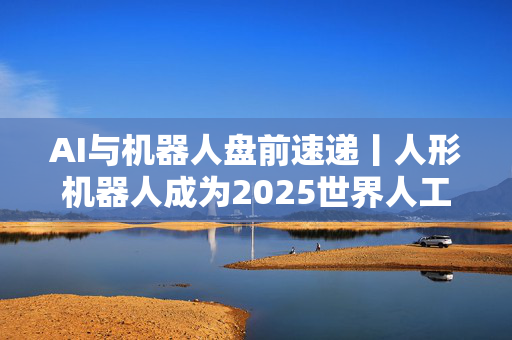 AI与机器人盘前速递丨人形机器人成为2025世界人工智能大会焦点；腾讯重磅发布混元3D世界模型！