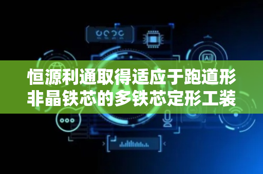 恒源利通取得适应于跑道形非晶铁芯的多铁芯定形工装专利，有助于提高非晶铁芯的生产效率