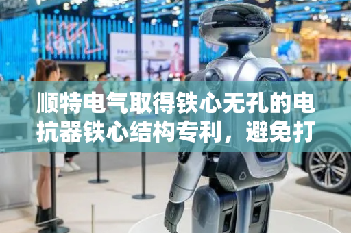 顺特电气取得铁心无孔的电抗器铁心结构专利，避免打孔影响变压器热稳定性和长期可靠性