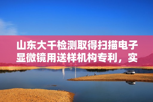 山东大千检测取得扫描电子显微镜用送样机构专利，实现样品的自动放入或取出