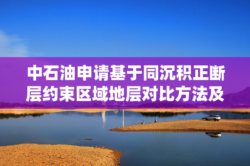 中石油申请基于同沉积正断层约束区域地层对比方法及系统专利，实现同构造域内等时地层对比