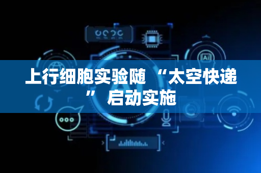 上行细胞实验随 “太空快递” 启动实施