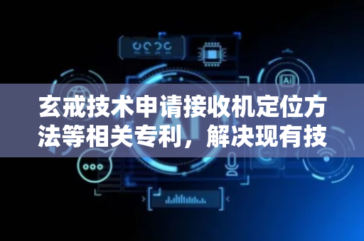 玄戒技术申请接收机定位方法等相关专利，解决现有技术中接收机的定位精度不高的技术问题