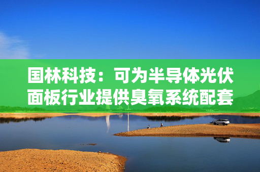国林科技：可为半导体光伏面板行业提供臭氧系统配套设备