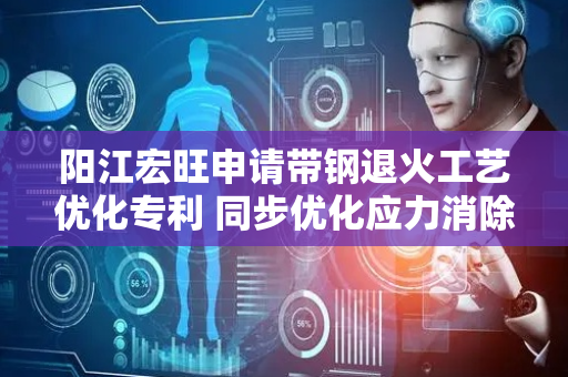阳江宏旺申请带钢退火工艺优化专利 同步优化应力消除与板形控制