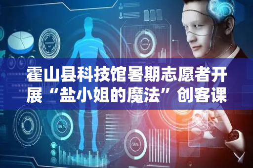 霍山县科技馆暑期志愿者开展“盐小姐的魔法”创客课程
