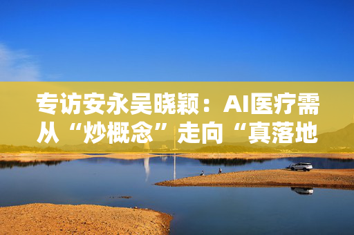 专访安永吴晓颖：AI医疗需从“炒概念”走向“真落地”