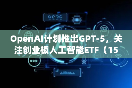 OpenAI计划推出GPT-5，关注创业板人工智能ETF（159388）