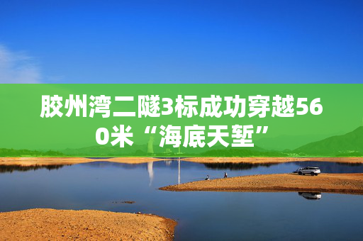 胶州湾二隧3标成功穿越560米“海底天堑”