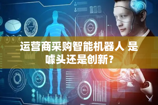 运营商采购智能机器人 是噱头还是创新？