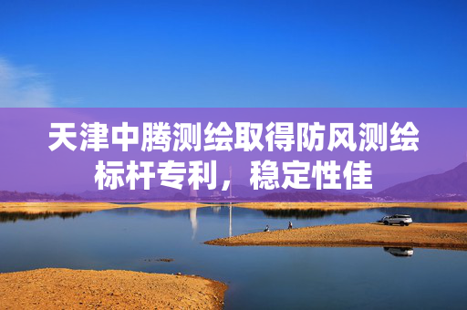 天津中腾测绘取得防风测绘标杆专利，稳定性佳
