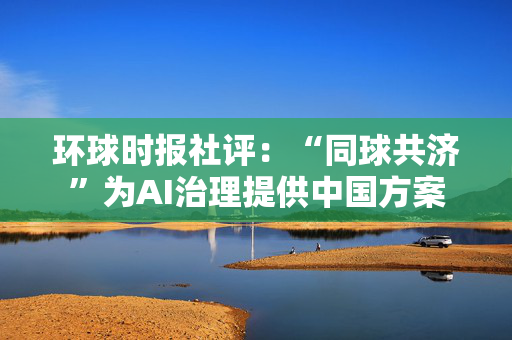 环球时报社评：“同球共济”为AI治理提供中国方案