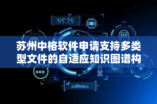 苏州中格软件申请支持多类型文件的自适应知识图谱构建及深度分析方法专利，实现对多项文件资料的高效率、高准确性处理