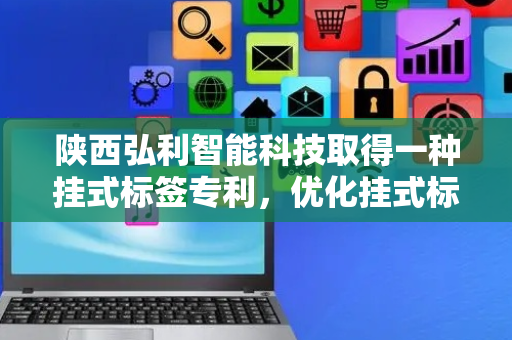 陕西弘利智能科技取得一种挂式标签专利，优化挂式标签的结构和使用时间