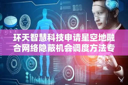 环天智慧科技申请星空地融合网络隐蔽机会调度方法专利，显著提升隐蔽性能