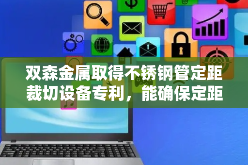 双森金属取得不锈钢管定距裁切设备专利，能确保定距裁切的精度