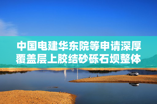 中国电建华东院等申请深厚覆盖层上胶结砂砾石坝整体防渗结构及施工方法专利，有效提升胶结砂砾石坝防渗结构可靠性