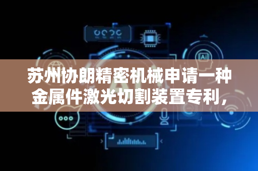 苏州协朗精密机械申请一种金属件激光切割装置专利，可对钢管进行切割