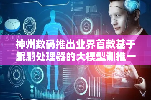 神州数码推出业界首款基于鲲鹏处理器的大模型训推一体服务器