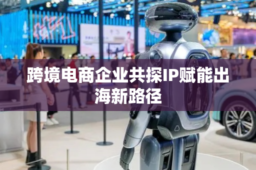 跨境电商企业共探IP赋能出海新路径
