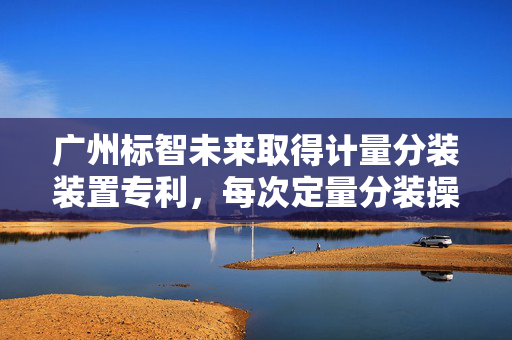广州标智未来取得计量分装装置专利，每次定量分装操作能够得到多分等量物质