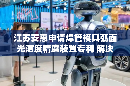 江苏安惠申请焊管模具弧面光洁度精磨装置专利 解决打磨时无法针对不同深度弧面的焊接模具调整打磨工具形状实用性低的问题