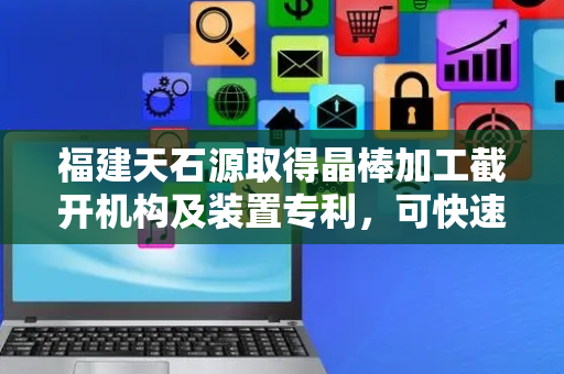福建天石源取得晶棒加工截开机构及装置专利，可快速准确地完成不同尺寸的晶棒截开作业