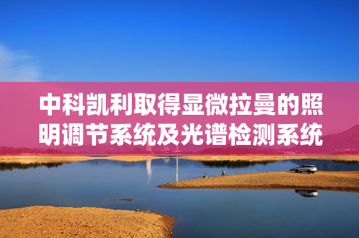 中科凯利取得显微拉曼的照明调节系统及光谱检测系统专利，使照明光源的成像点可与激光焦点重合