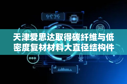 天津爱思达取得碳纤维与低密度复材材料大直径结构件斜孔加工装置专利 集成化程度高