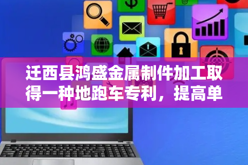 迁西县鸿盛金属制件加工取得一种地跑车专利，提高单次对工件的运载量