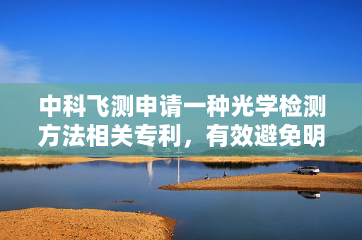 中科飞测申请一种光学检测方法相关专利，有效避免明场探测器以及暗场探测器在探测过程中出现误触发