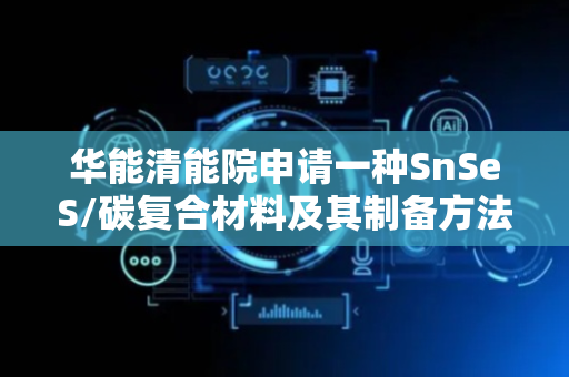 华能清能院申请一种SnSeS/碳复合材料及其制备方法、钠离子电池专利，具有优异倍率性能