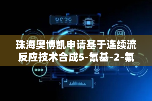 珠海奥博凯申请基于连续流反应技术合成5-氰基-2-氟苯基化合物方法专利，使反应过程更易控制