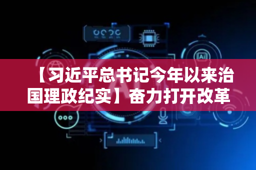 【习近平总书记今年以来治国理政纪实】奋力打开改革发展新天地