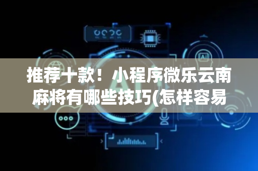 推荐十款！小程序微乐云南麻将有哪些技巧(怎样容易赢)